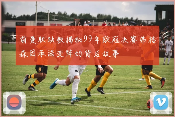 前曼联助教揭秘99年欧冠决赛弗格森因承诺变阵的背后故事