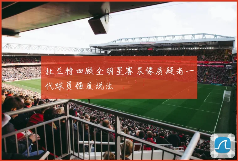 杜兰特回顾全明星赛录像质疑老一代球员强度说法