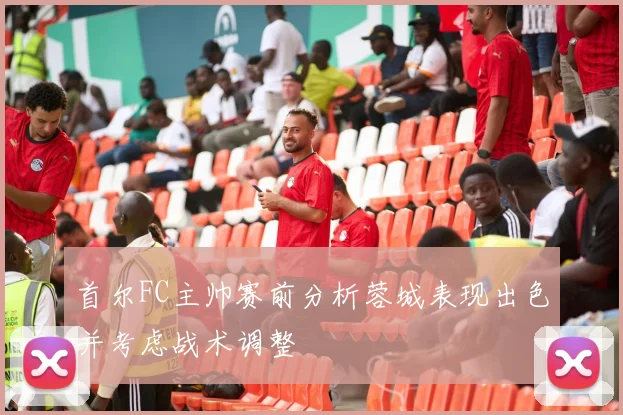 首尔FC主帅赛前分析蓉城表现出色并考虑战术调整