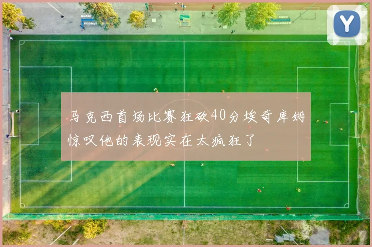 马克西首场比赛狂砍40分埃奇库姆惊叹他的表现实在太疯狂了