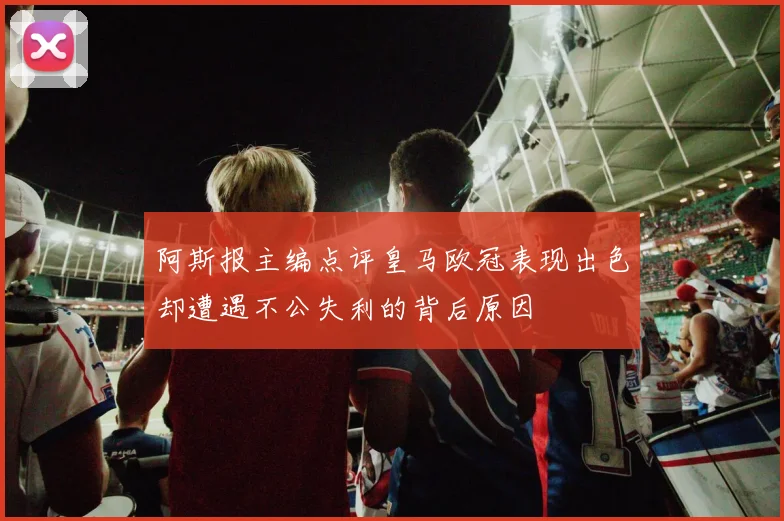 阿斯报主编点评皇马欧冠表现出色却遭遇不公失利的背后原因