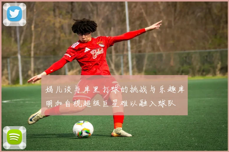 娟儿谈与库里打球的挑战与乐趣库明加自视超级巨星难以融入球队