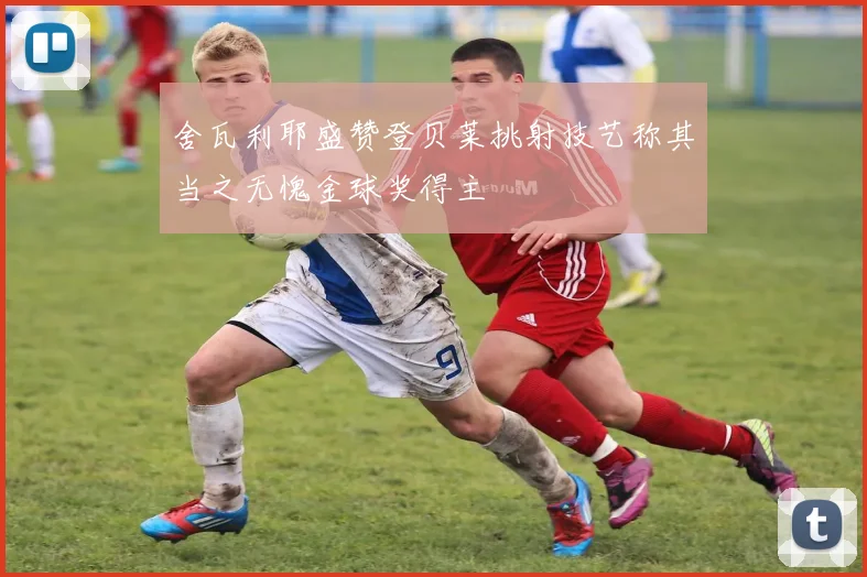 舍瓦利耶盛赞登贝莱挑射技艺称其当之无愧金球奖得主