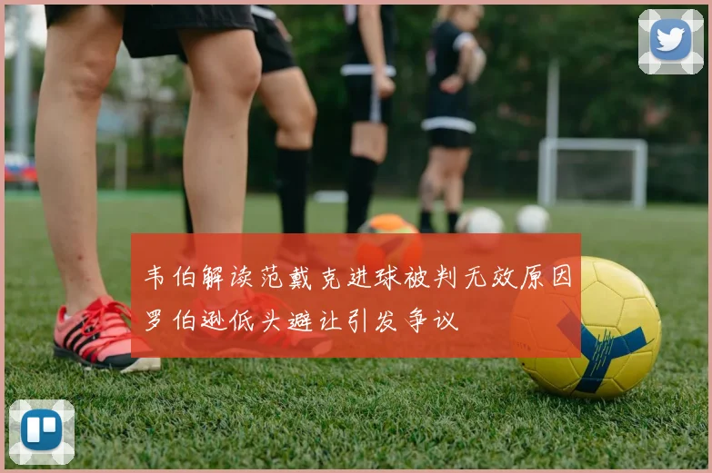 韦伯解读范戴克进球被判无效原因罗伯逊低头避让引发争议