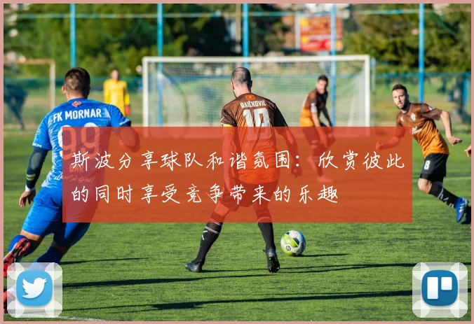 斯波分享球队和谐氛围：欣赏彼此的同时享受竞争带来的乐趣