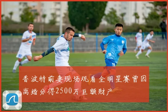 香波特前妻现场观看全明星赛曾因离婚分得2500万巨额财产