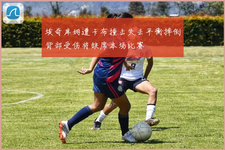 埃奇库姆遭卡布撞击失去平衡摔倒背部受伤将缺席本场比赛