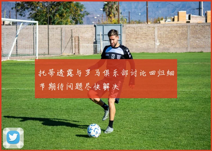 托蒂透露与罗马俱乐部讨论回归细节期待问题尽快解决
