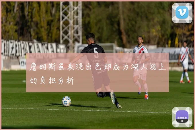 詹姆斯虽表现出色却成为湖人场上的负担分析