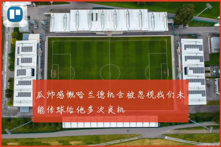 瓜帅感慨哈兰德机会被忽视我们未能传球给他多次良机