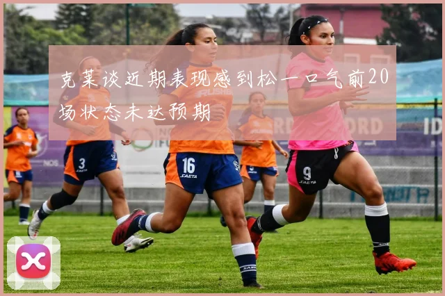 克莱谈近期表现感到松一口气前20场状态未达预期
