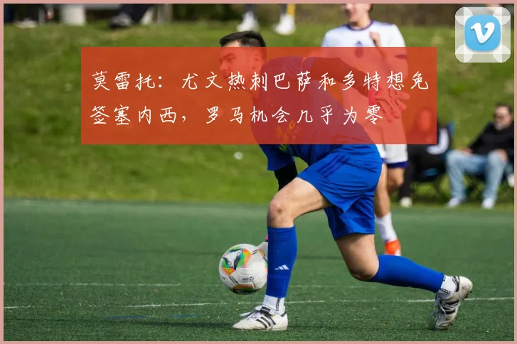 莫雷托：尤文热刺巴萨和多特想免签塞内西，罗马机会几乎为零